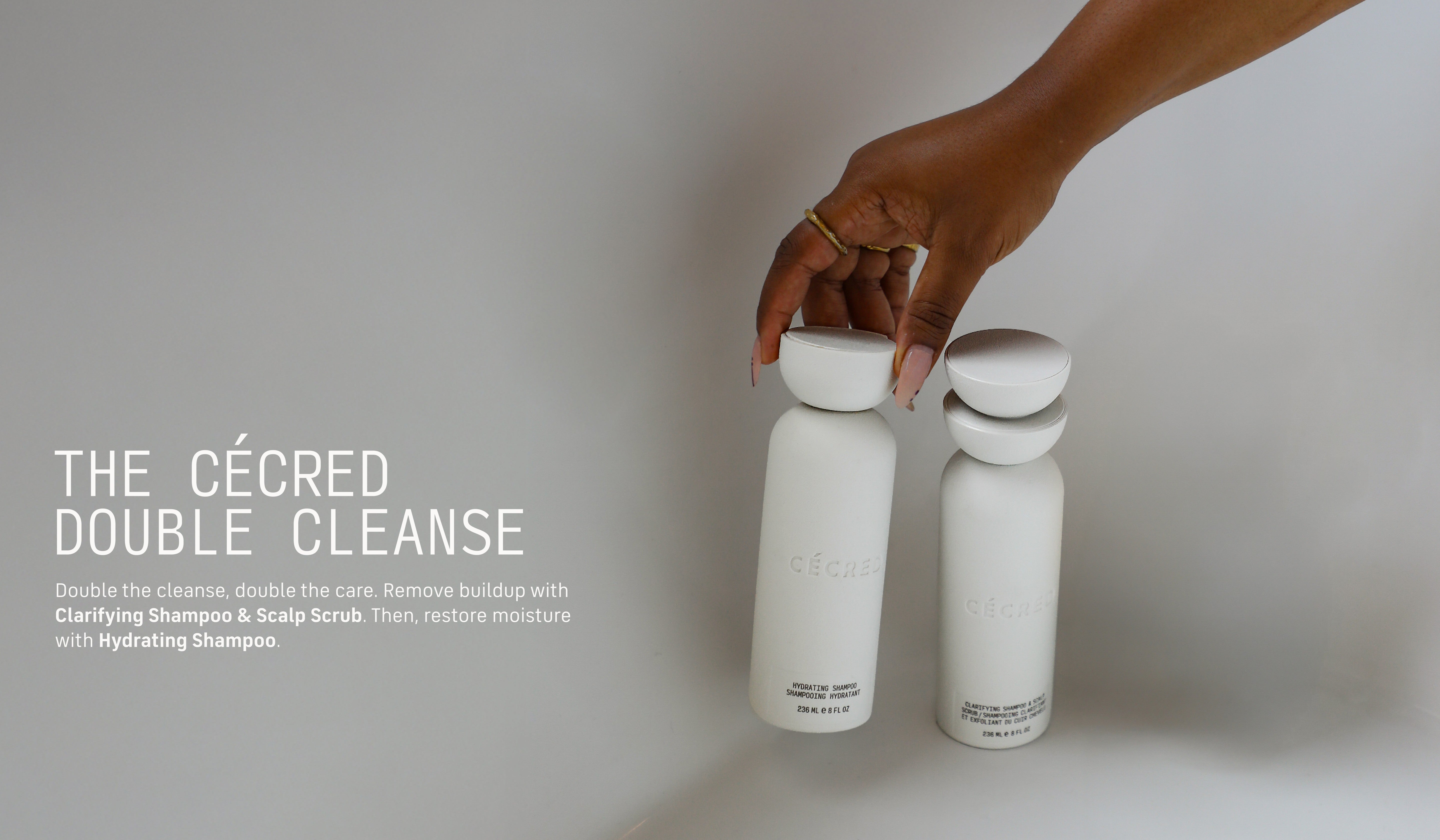 The Cécred Double Cleanse Double the cleanse, double the care. First, remove buildup with Clarifying Shampoo & Scalp Scrub. Then, restore moisture with Hydrating Shampoo. 