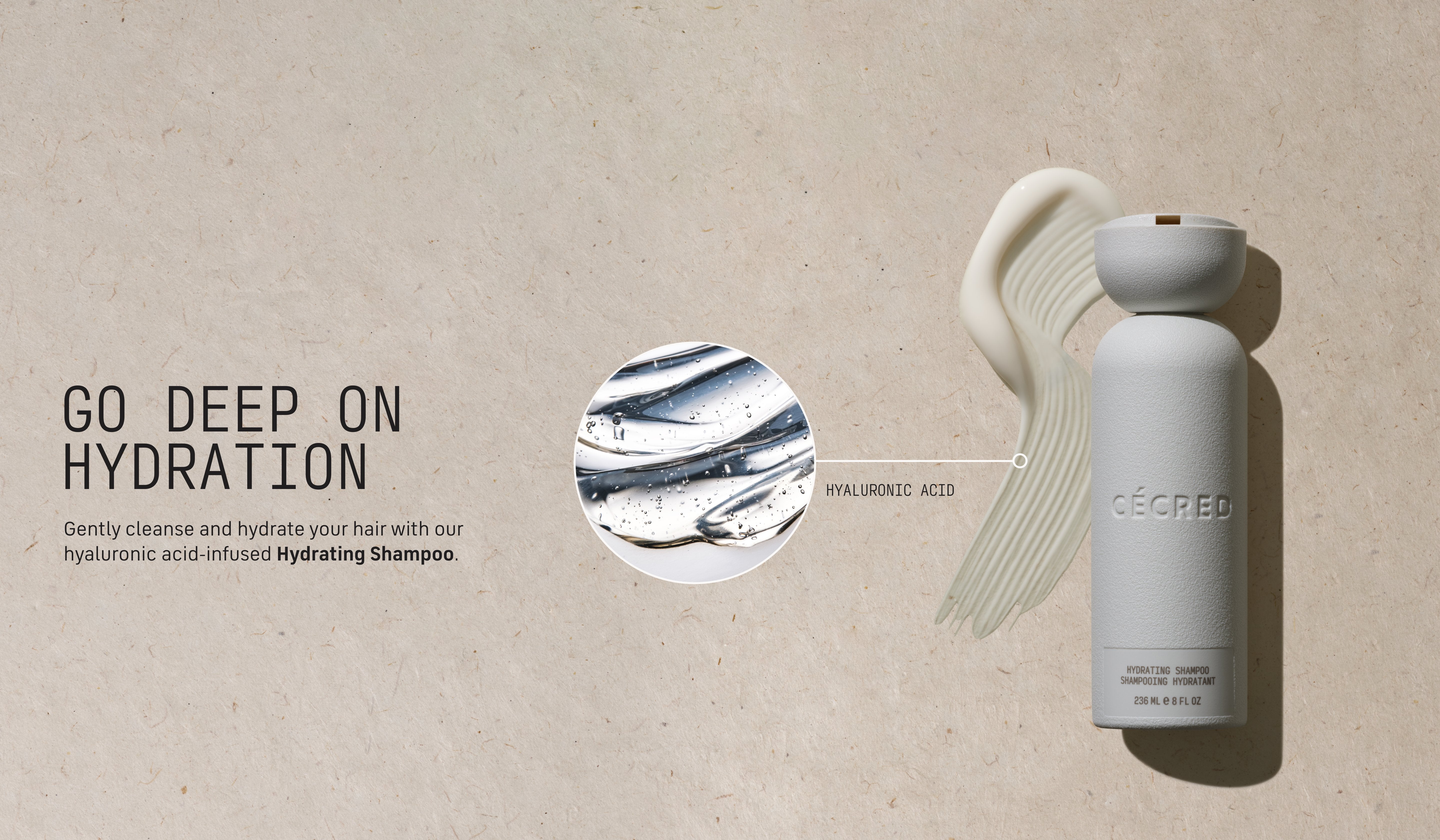 Go Deep on Hydration Gently cleanse and hydrate your hair with our hyaluronic acid-infused Hydrating Shampoo.