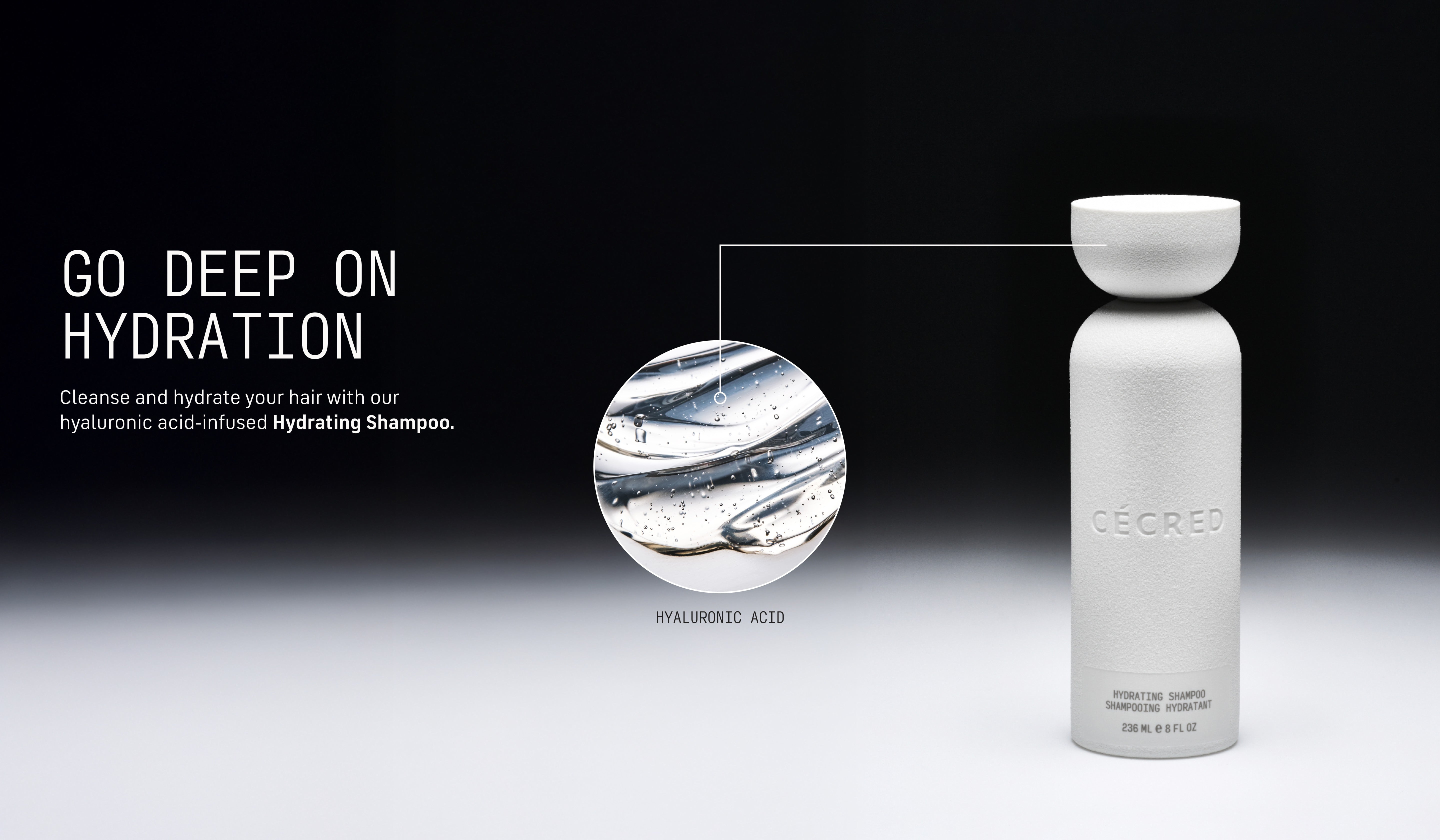 Go Deep on Hydration After sun, swim, or sweat, gently cleanse and hydrate your hair with our hyaluronic acid-infused Hydrating Shampoo.