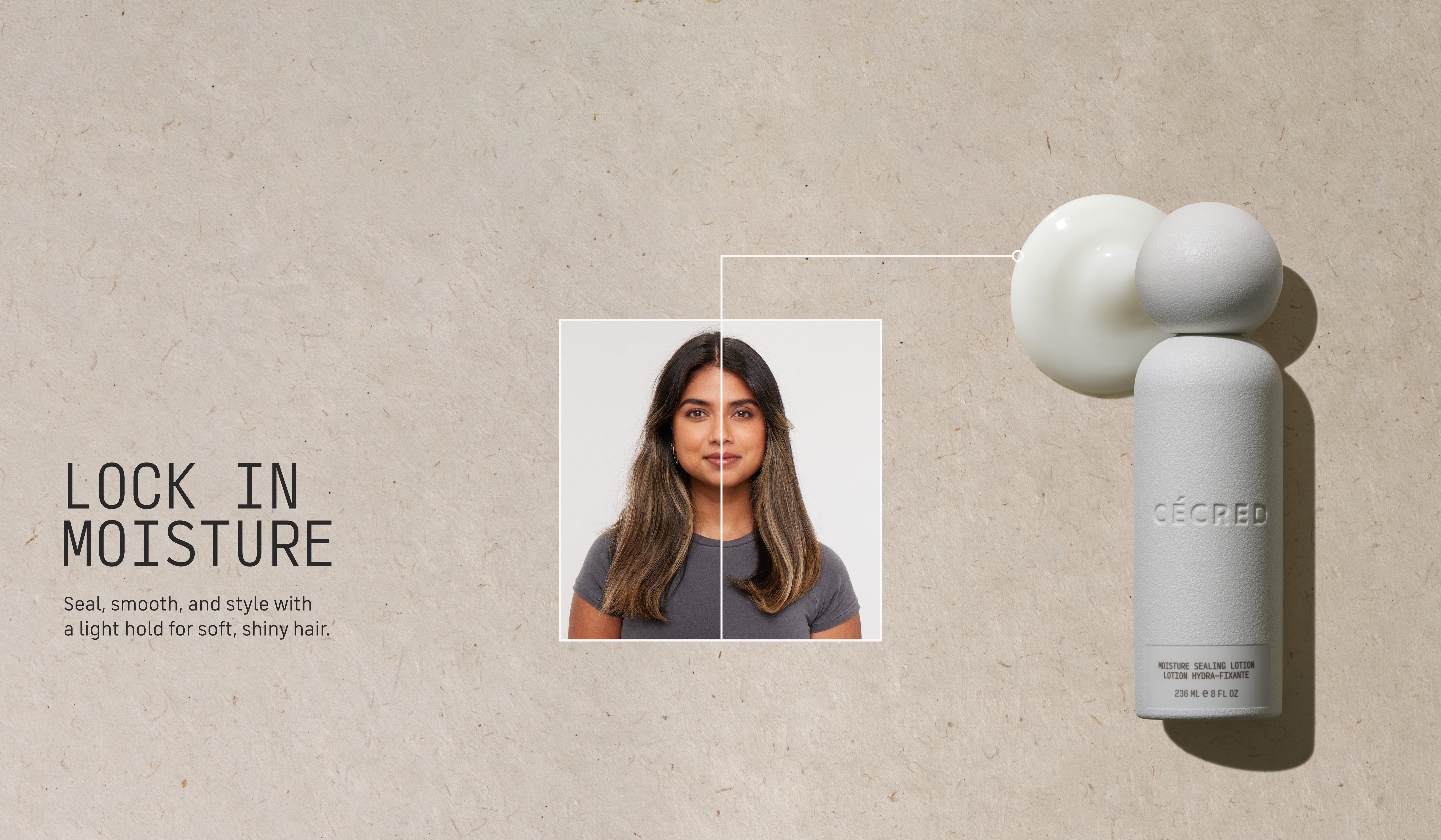 Lock in Moisture Seal, smooth, and style with a light hold for soft, shiny hair. 