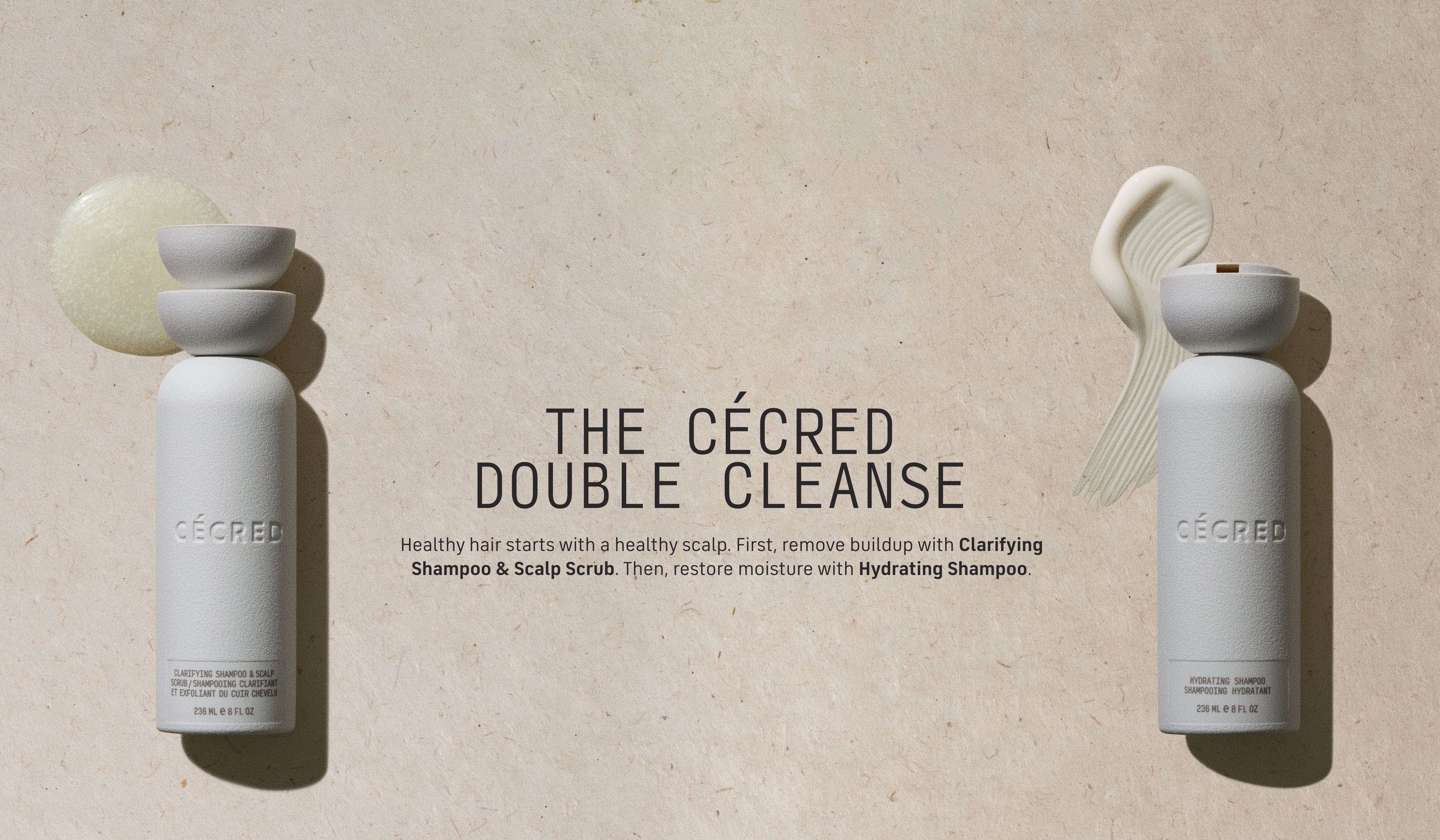 The Cécred Double Cleanse Double the cleanse, double the care. First, remove buildup with Clarifying Shampoo & Scalp Scrub. Then, restore moisture with Hydrating Shampoo. 