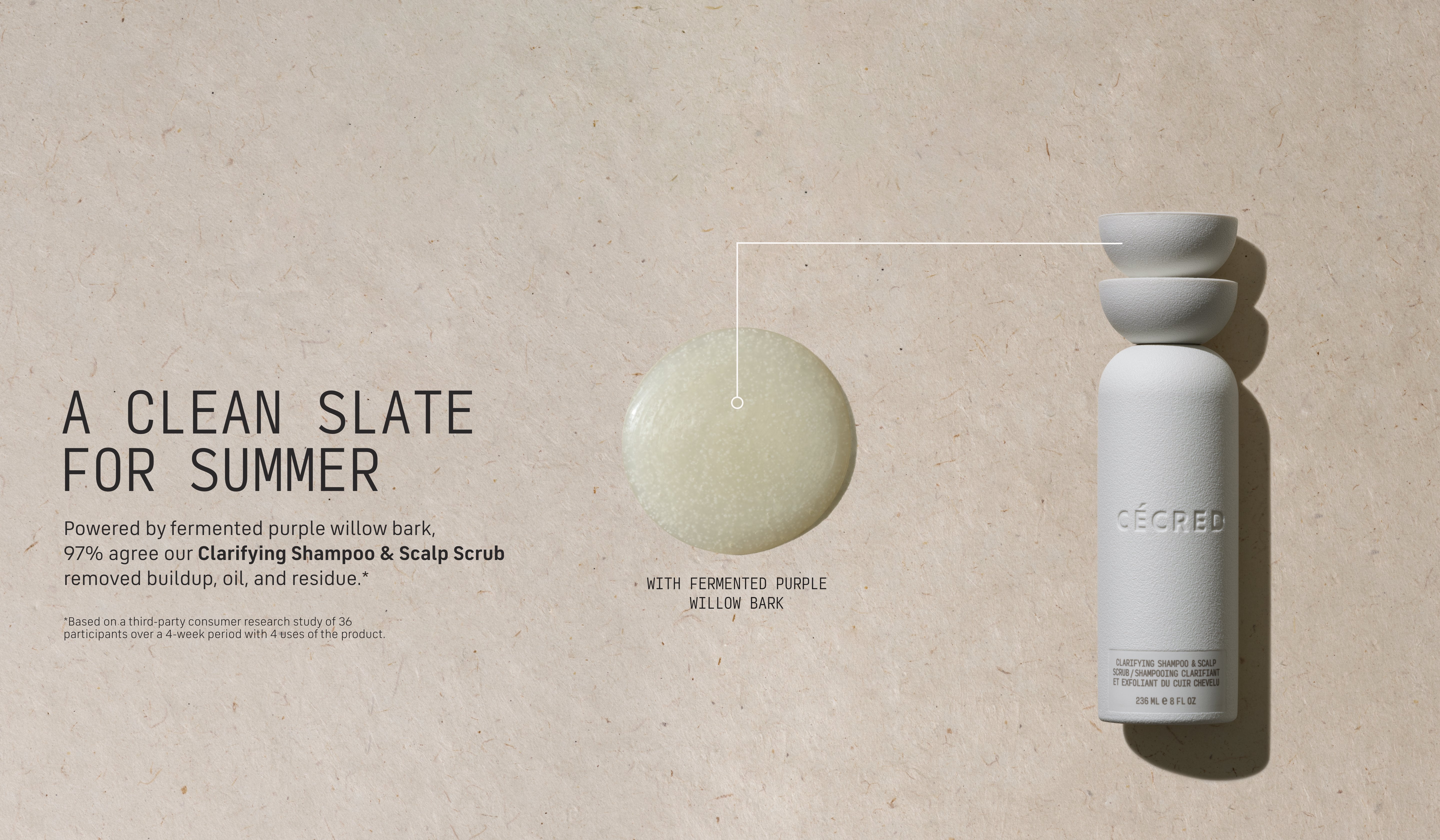 A Clean Slate for Summer Powered by fermented purple willow bark, our Clarifying Shampoo & Scalp Scrub removes buildup while nourishing your scalp for a refreshing deep clean.