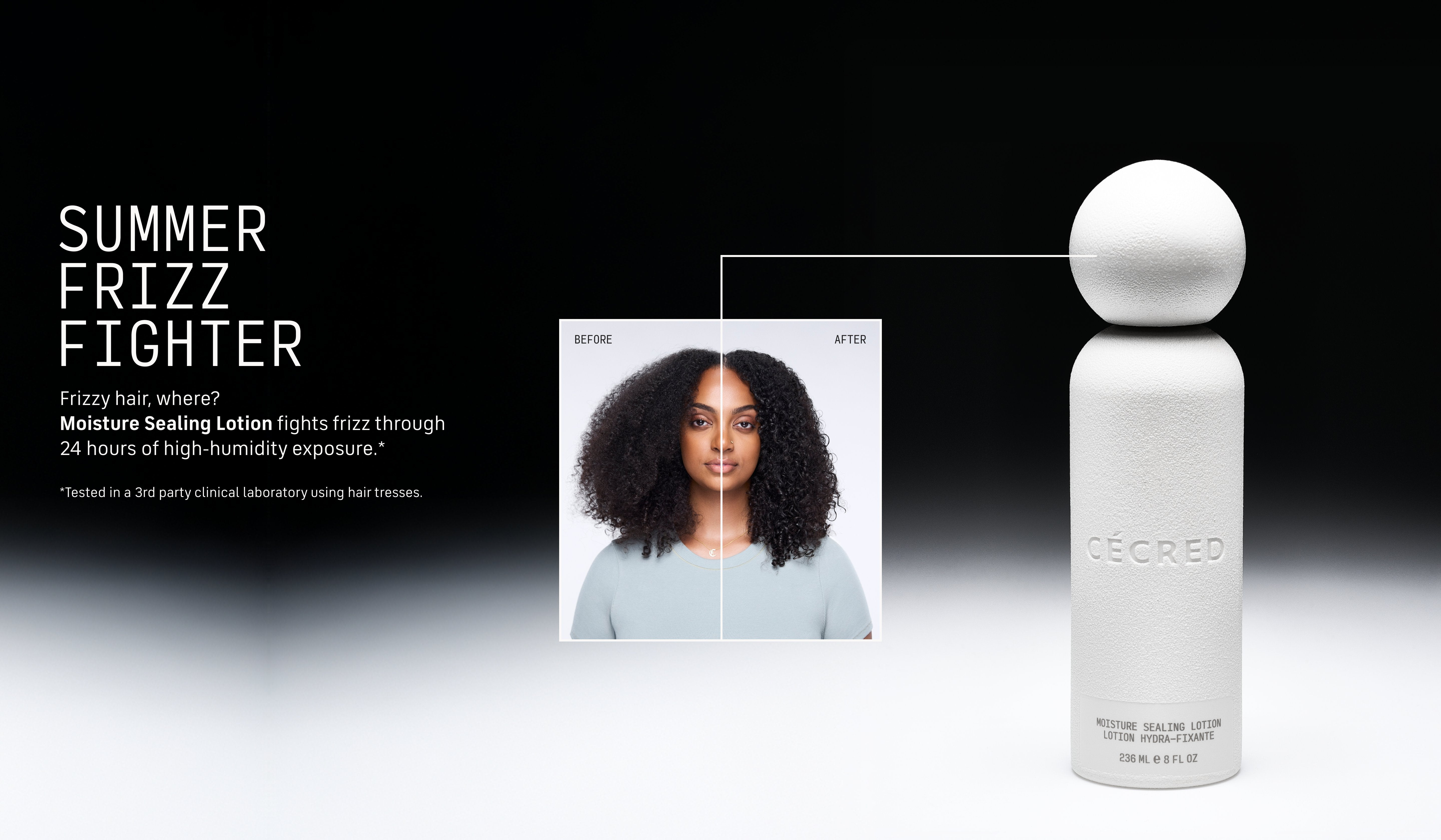 Summer Frizz Fighter Frizzy hair, where? Moisture Sealing Lotion fights frizz through 24 hours of high-humidity exposure.*